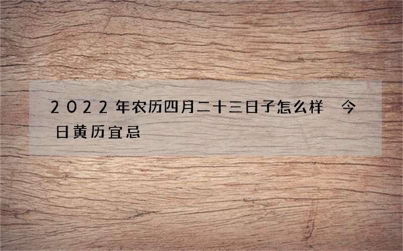 2022年农历四月二十三日子怎么样 今日黄历宜忌